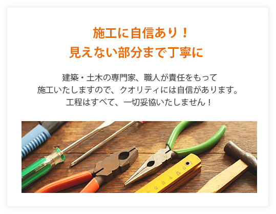 施工に自信あり！見えない部分まで丁寧に。建築・土木の専門家、職人が責任を持って施工いたしますので、クオリティには自信があります。シアエスは工程はすべて、一切妥協しません。