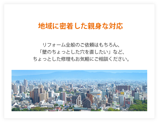 地域に密着した親身な対応。リフォーム全般のご依頼はもちろん、「壁のちょっとした穴を直したい」など、ちょっとした修理もお気軽にご相談ください。